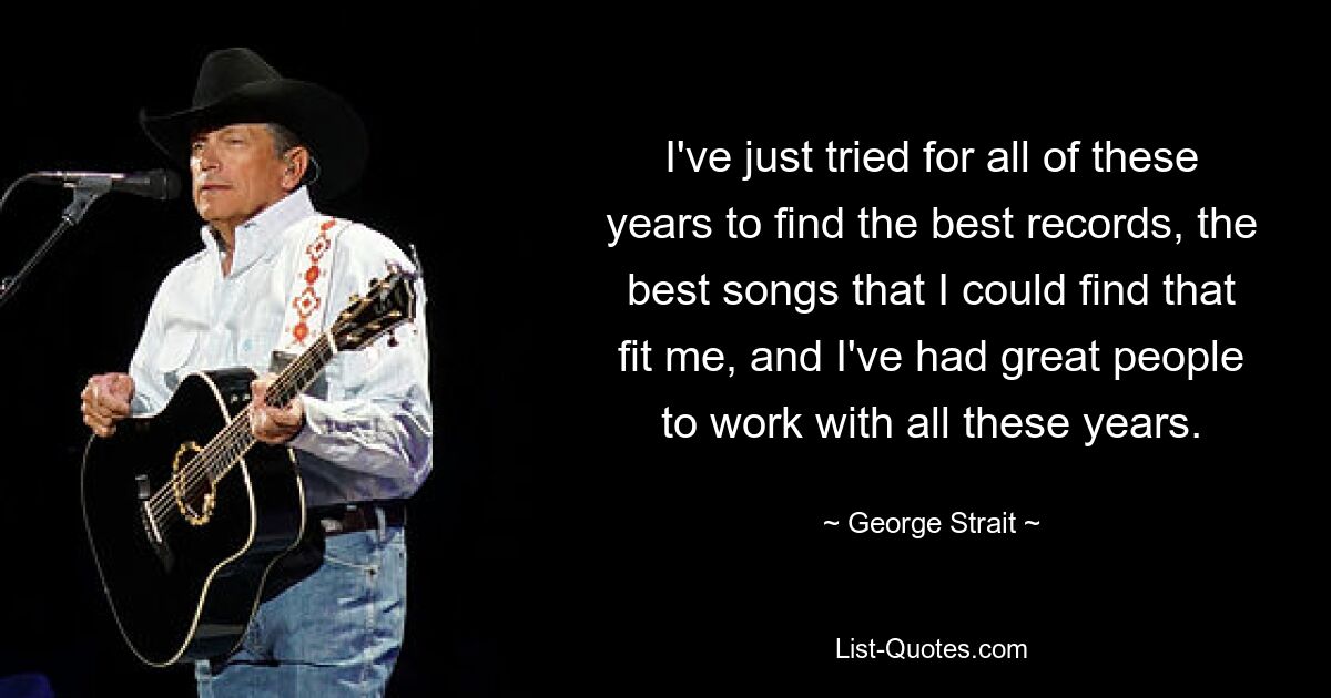 I've just tried for all of these years to find the best records, the best songs that I could find that fit me, and I've had great people to work with all these years. — © George Strait