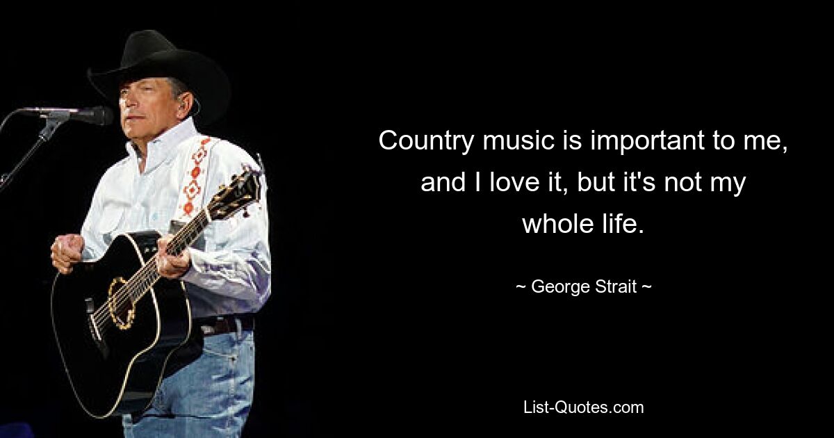 Country music is important to me, and I love it, but it's not my whole life. — © George Strait