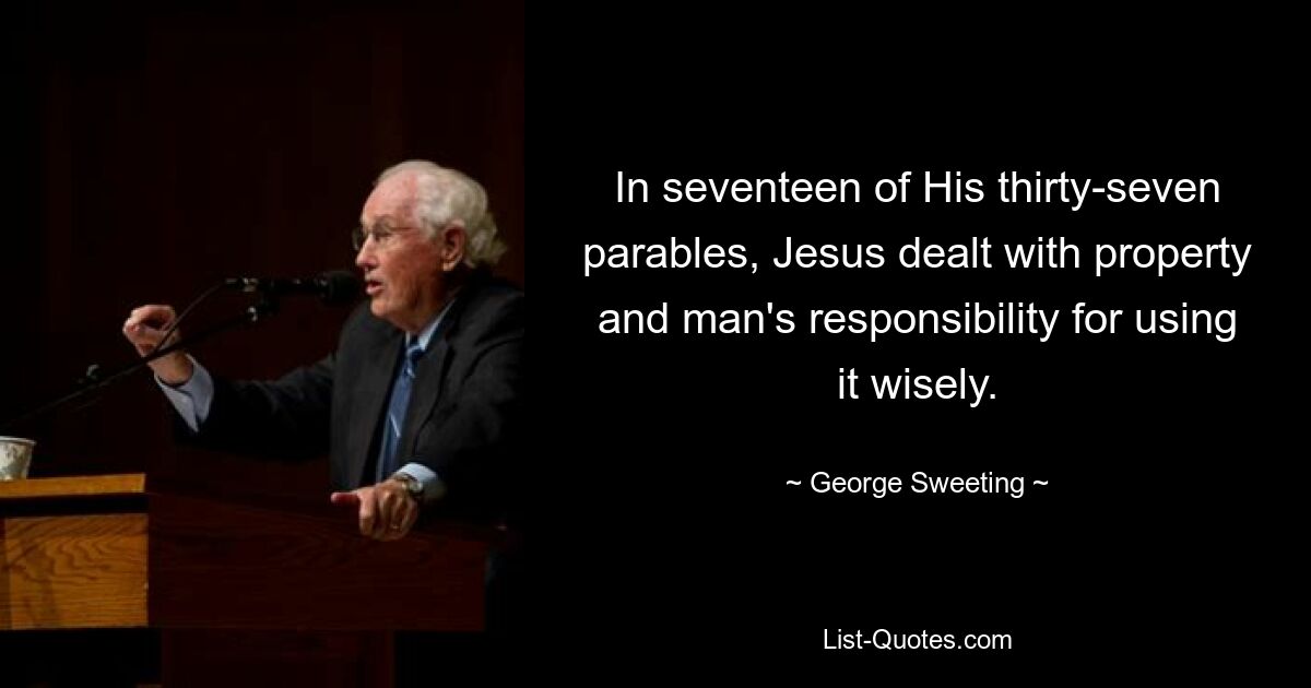 In seventeen of His thirty-seven parables, Jesus dealt with property and man's responsibility for using it wisely. — © George Sweeting