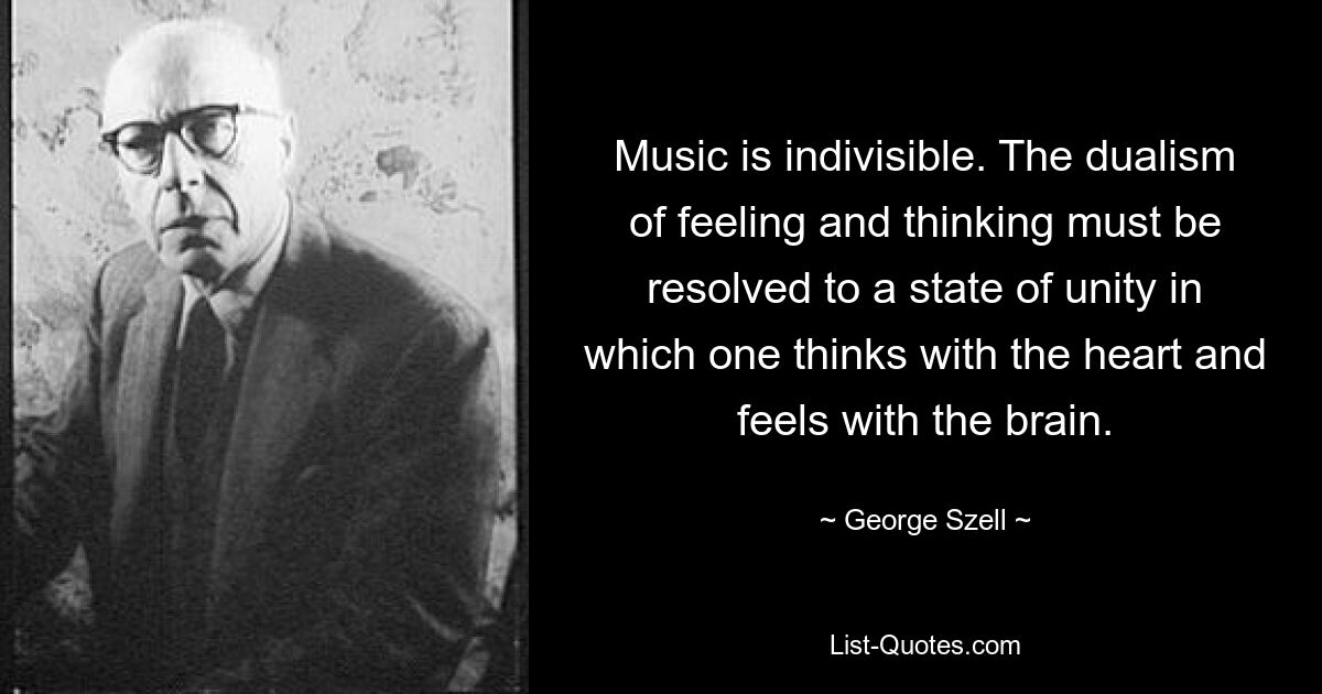 Music is indivisible. The dualism of feeling and thinking must be resolved to a state of unity in which one thinks with the heart and feels with the brain. — © George Szell