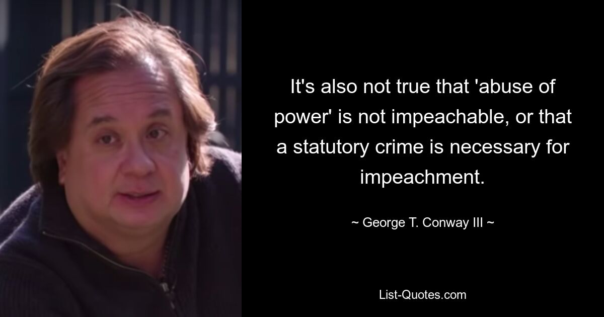 It's also not true that 'abuse of power' is not impeachable, or that a statutory crime is necessary for impeachment. — © George T. Conway III