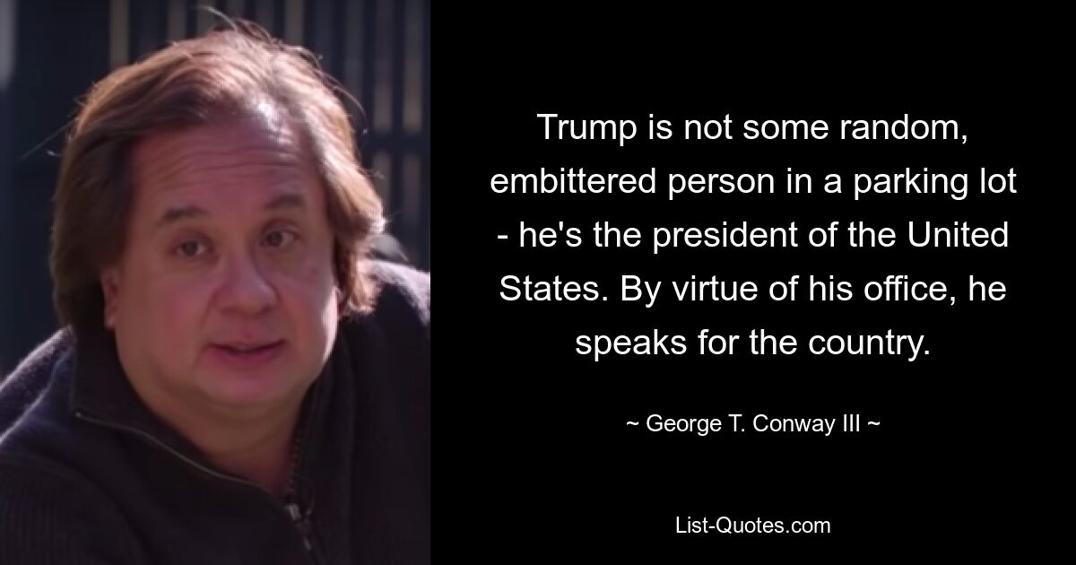 Trump is not some random, embittered person in a parking lot - he's the president of the United States. By virtue of his office, he speaks for the country. — © George T. Conway III