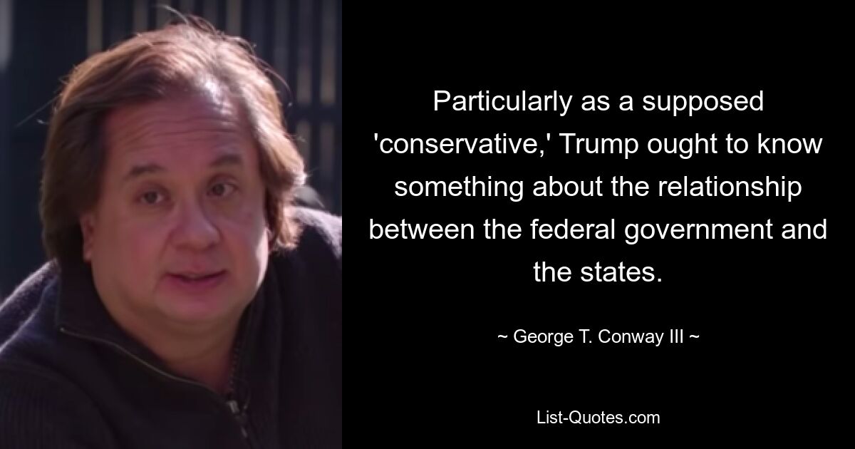 Particularly as a supposed 'conservative,' Trump ought to know something about the relationship between the federal government and the states. — © George T. Conway III