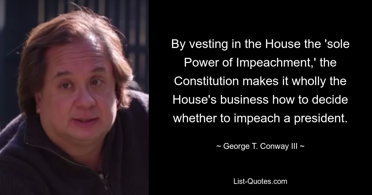 By vesting in the House the 'sole Power of Impeachment,' the Constitution makes it wholly the House's business how to decide whether to impeach a president. — © George T. Conway III