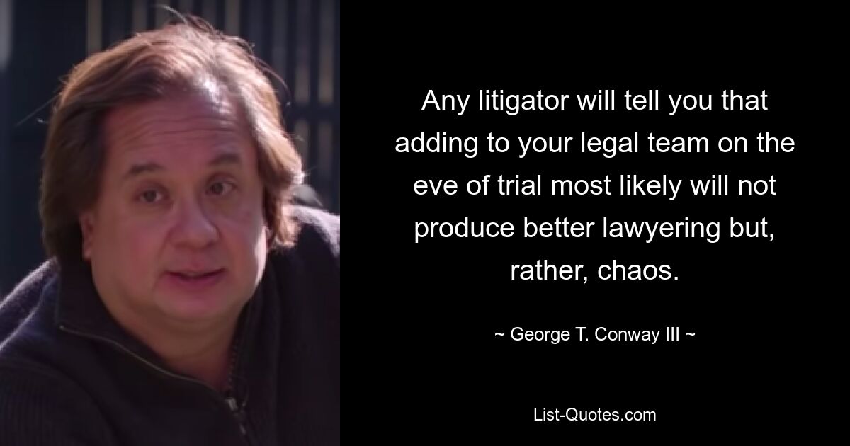 Any litigator will tell you that adding to your legal team on the eve of trial most likely will not produce better lawyering but, rather, chaos. — © George T. Conway III