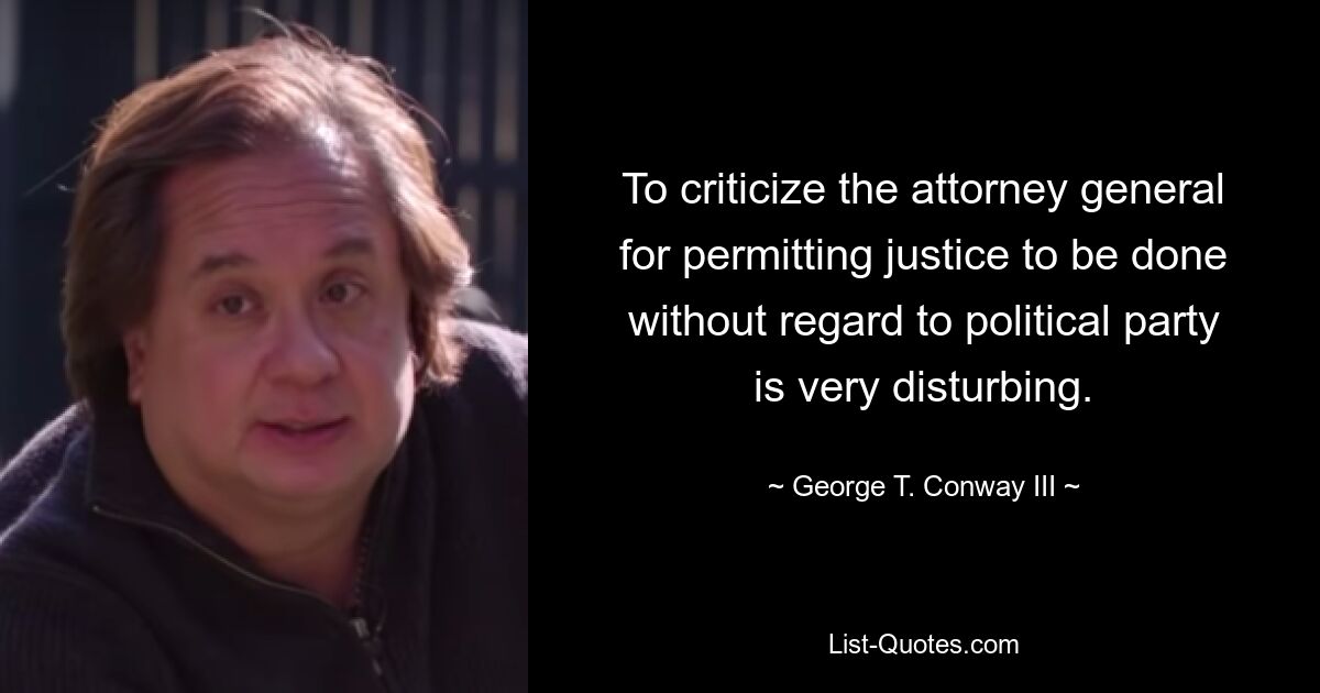 To criticize the attorney general for permitting justice to be done without regard to political party is very disturbing. — © George T. Conway III