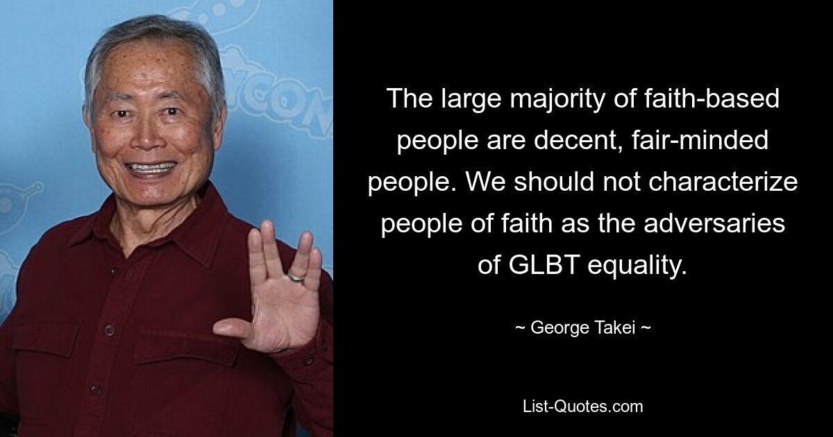 The large majority of faith-based people are decent, fair-minded people. We should not characterize people of faith as the adversaries of GLBT equality. — © George Takei