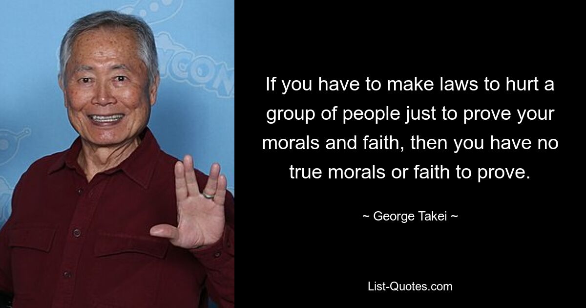 If you have to make laws to hurt a group of people just to prove your morals and faith, then you have no true morals or faith to prove. — © George Takei