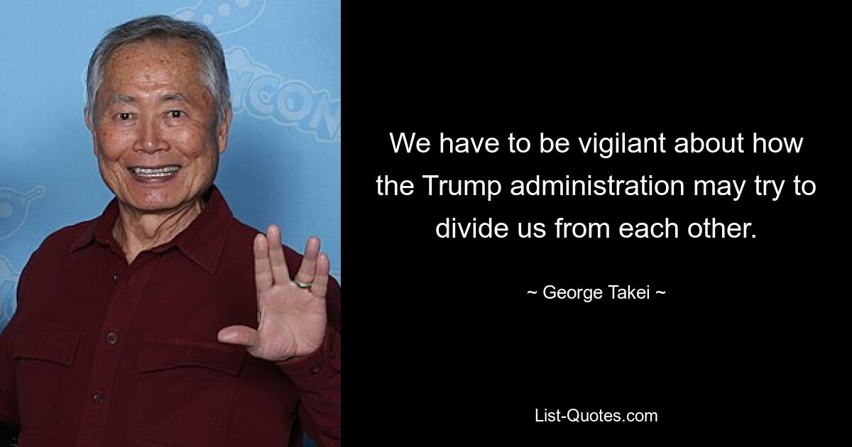 We have to be vigilant about how the Trump administration may try to divide us from each other. — © George Takei