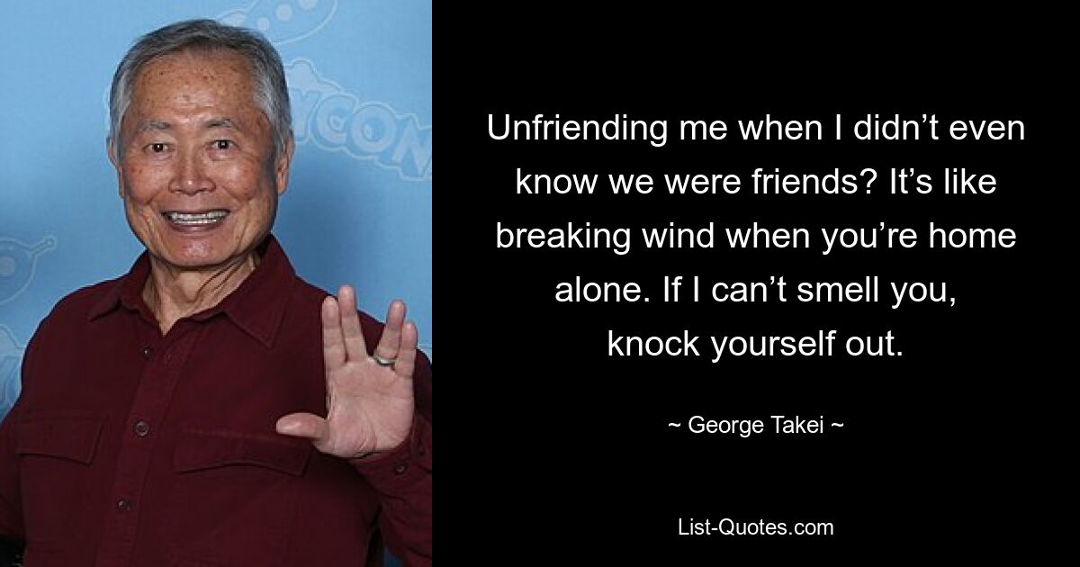 Unfriending me when I didn’t even know we were friends? It’s like breaking wind when you’re home alone. If I can’t smell you, knock yourself out. — © George Takei