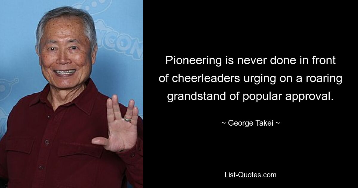 Pioneering is never done in front of cheerleaders urging on a roaring grandstand of popular approval. — © George Takei