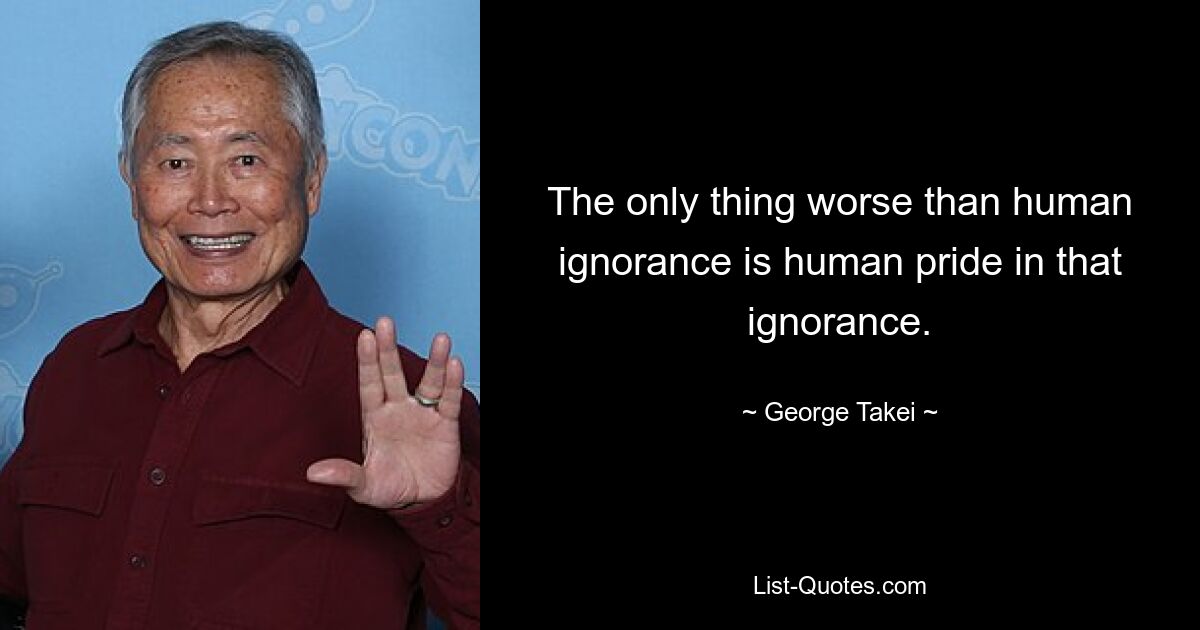 The only thing worse than human ignorance is human pride in that ignorance. — © George Takei