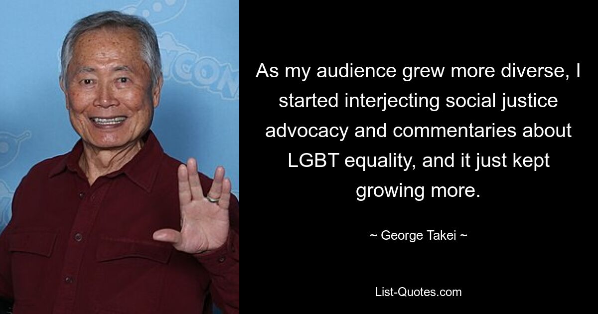 As my audience grew more diverse, I started interjecting social justice advocacy and commentaries about LGBT equality, and it just kept growing more. — © George Takei