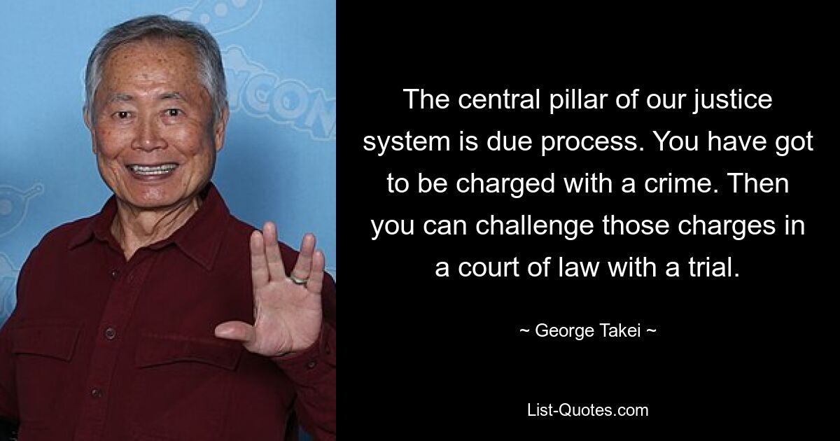 The central pillar of our justice system is due process. You have got to be charged with a crime. Then you can challenge those charges in a court of law with a trial. — © George Takei