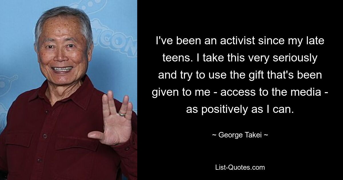 I've been an activist since my late teens. I take this very seriously and try to use the gift that's been given to me - access to the media - as positively as I can. — © George Takei