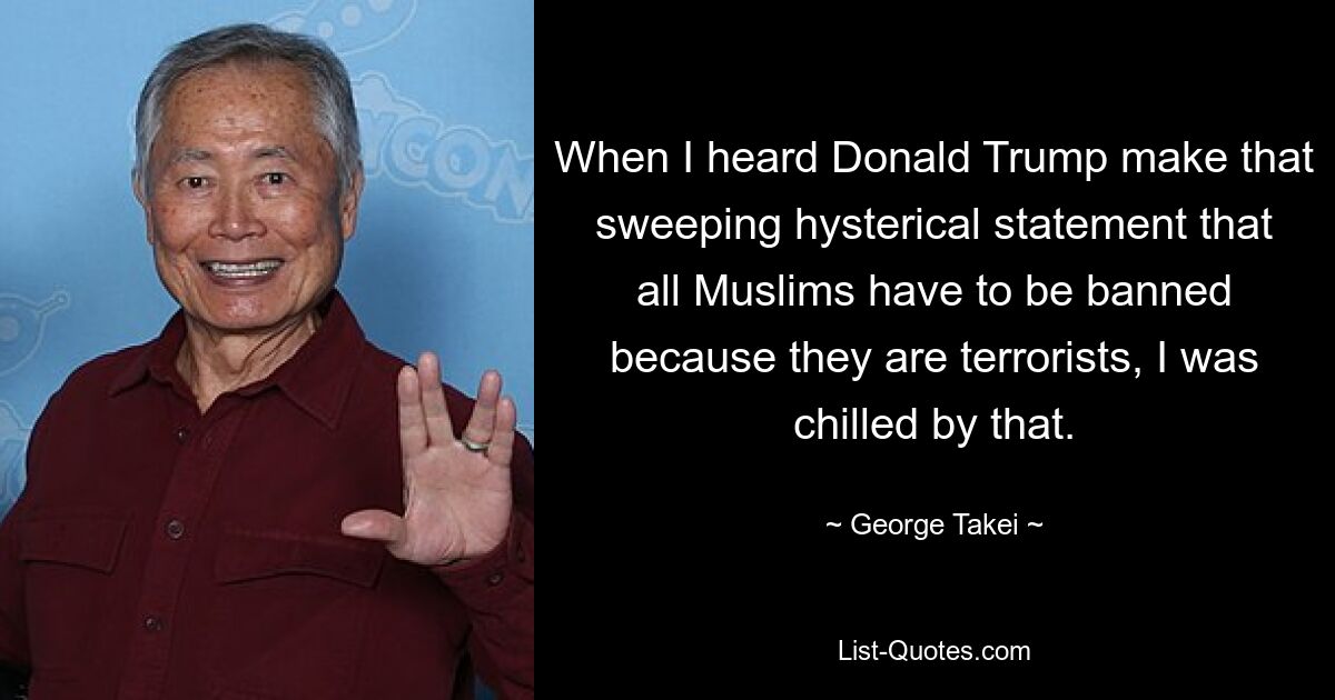 When I heard Donald Trump make that sweeping hysterical statement that all Muslims have to be banned because they are terrorists, I was chilled by that. — © George Takei