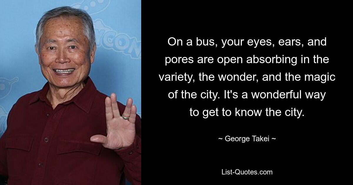 On a bus, your eyes, ears, and pores are open absorbing in the variety, the wonder, and the magic of the city. It's a wonderful way to get to know the city. — © George Takei