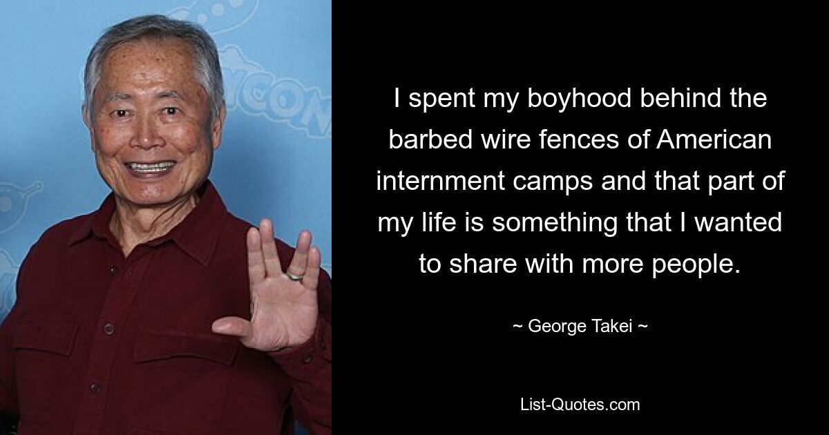 I spent my boyhood behind the barbed wire fences of American internment camps and that part of my life is something that I wanted to share with more people. — © George Takei