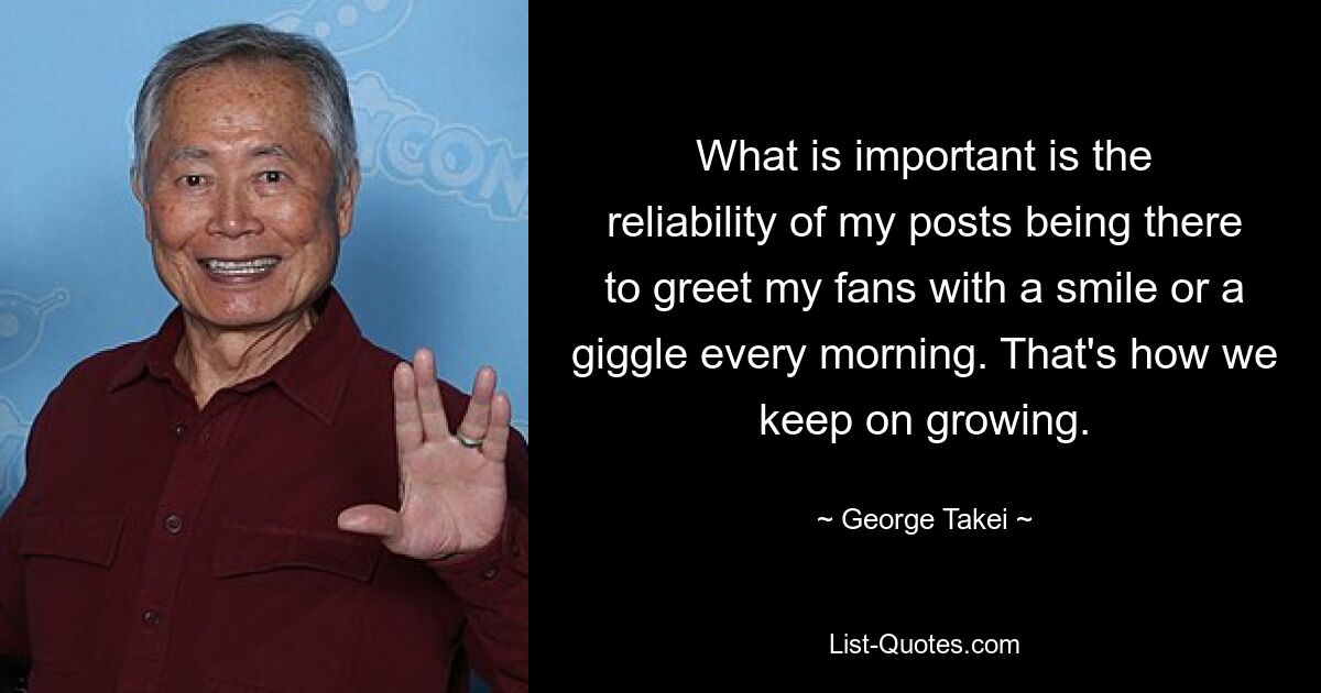 What is important is the reliability of my posts being there to greet my fans with a smile or a giggle every morning. That's how we keep on growing. — © George Takei