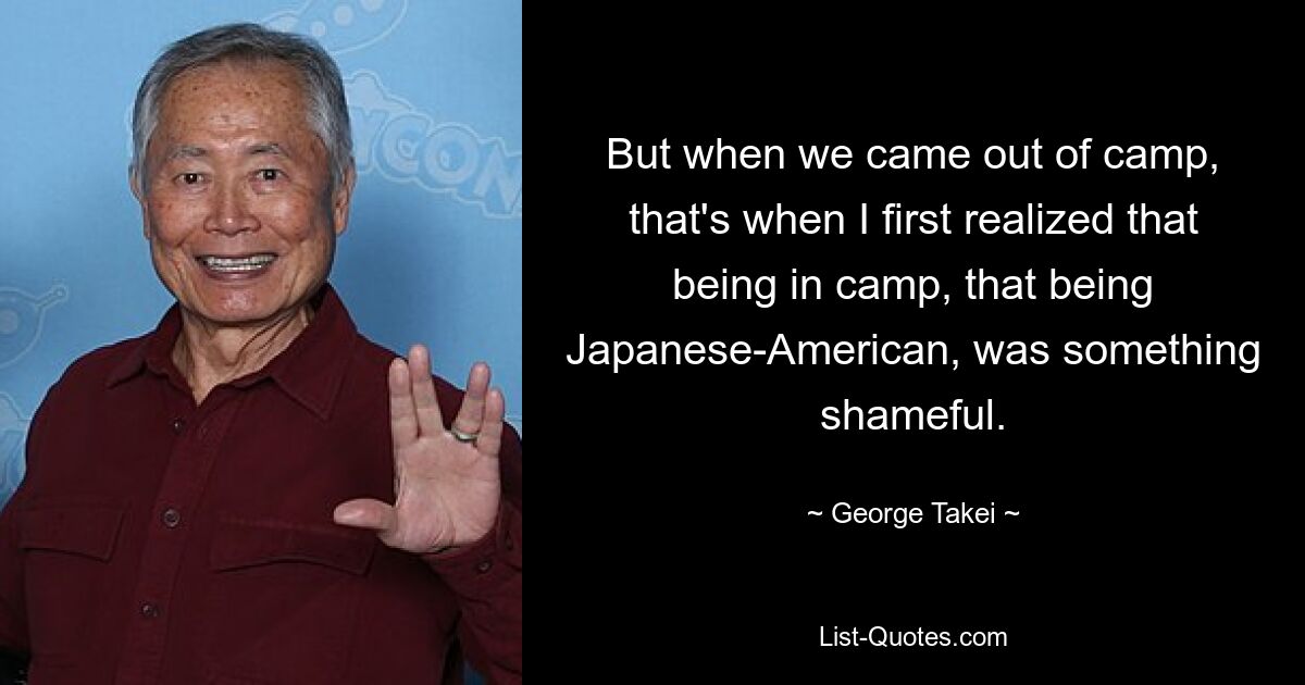 But when we came out of camp, that's when I first realized that being in camp, that being Japanese-American, was something shameful. — © George Takei