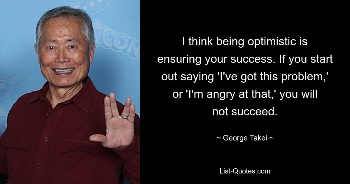 I think being optimistic is ensuring your success. If you start out saying 'I've got this problem,' or 'I'm angry at that,' you will not succeed. — © George Takei