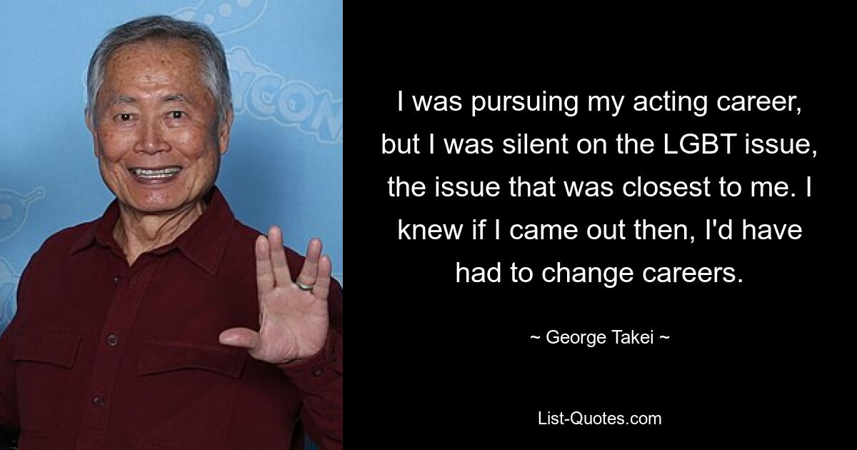 I was pursuing my acting career, but I was silent on the LGBT issue, the issue that was closest to me. I knew if I came out then, I'd have had to change careers. — © George Takei