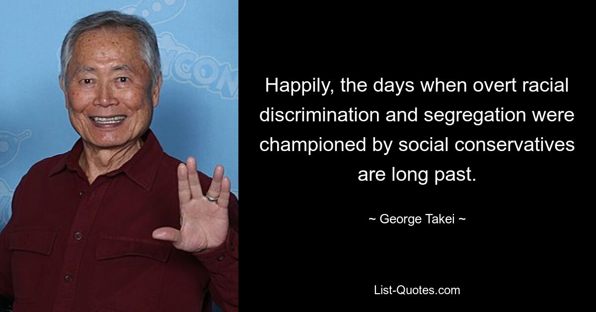 Happily, the days when overt racial discrimination and segregation were championed by social conservatives are long past. — © George Takei