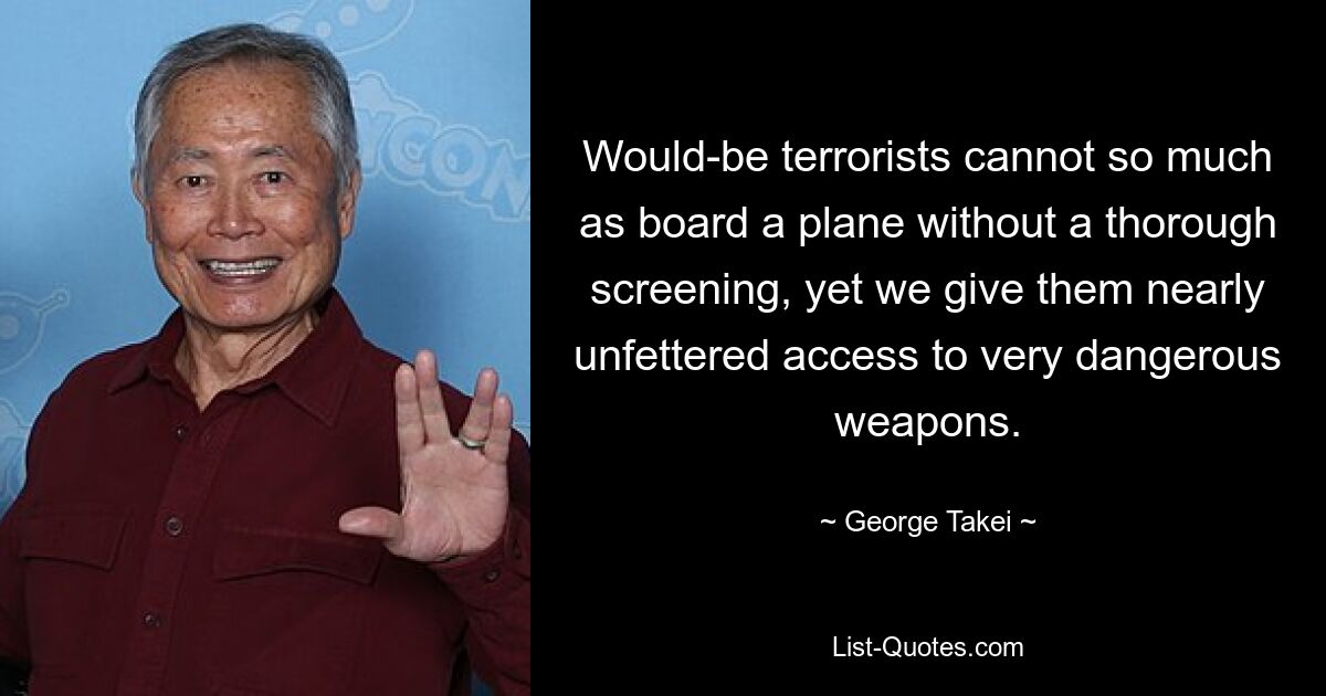 Would-be terrorists cannot so much as board a plane without a thorough screening, yet we give them nearly unfettered access to very dangerous weapons. — © George Takei