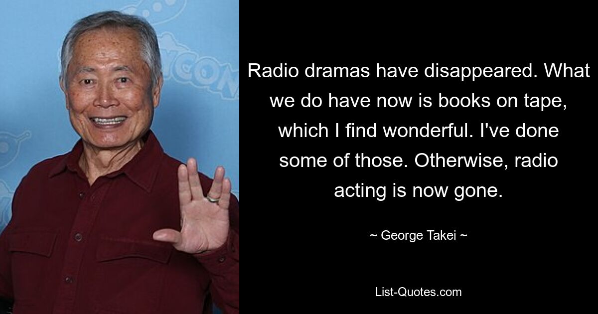 Radio dramas have disappeared. What we do have now is books on tape, which I find wonderful. I've done some of those. Otherwise, radio acting is now gone. — © George Takei