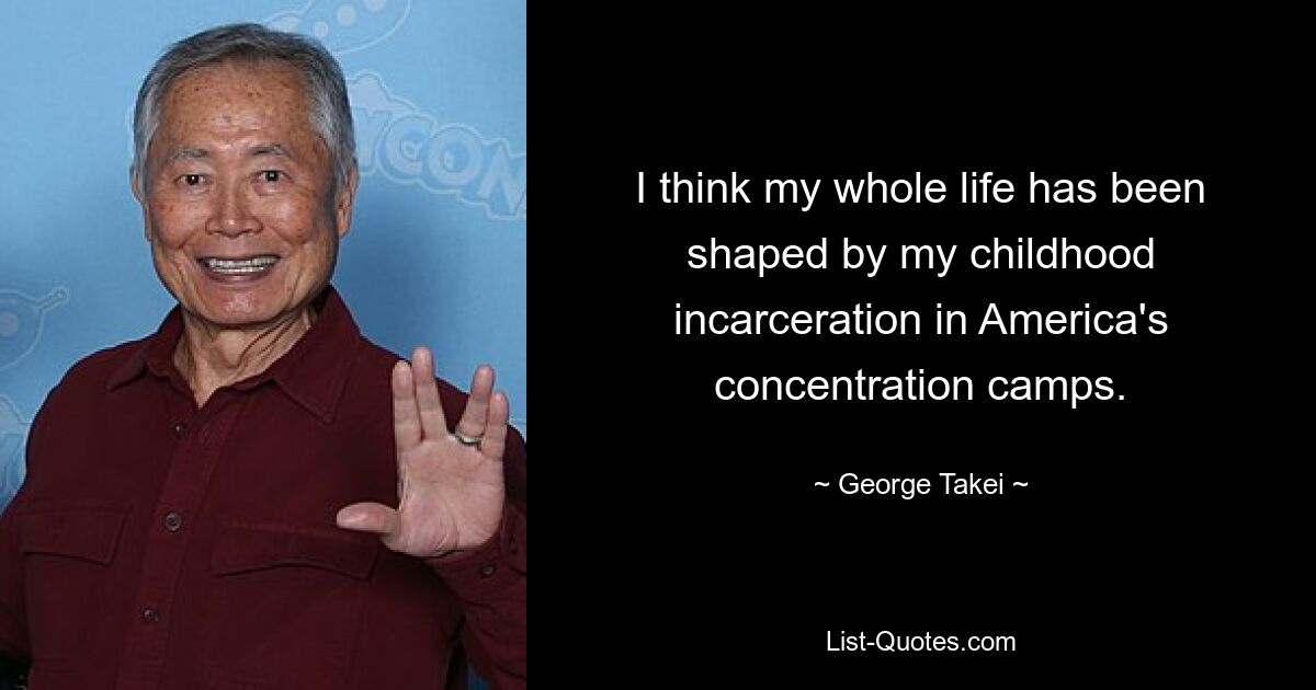 I think my whole life has been shaped by my childhood incarceration in America's concentration camps. — © George Takei