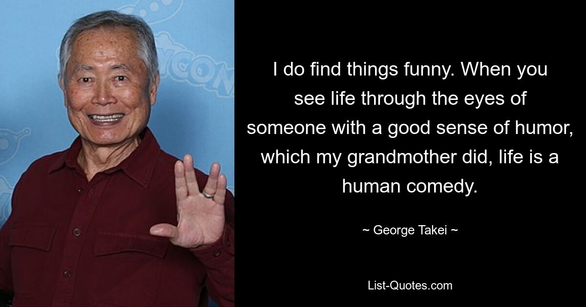 I do find things funny. When you see life through the eyes of someone with a good sense of humor, which my grandmother did, life is a human comedy. — © George Takei