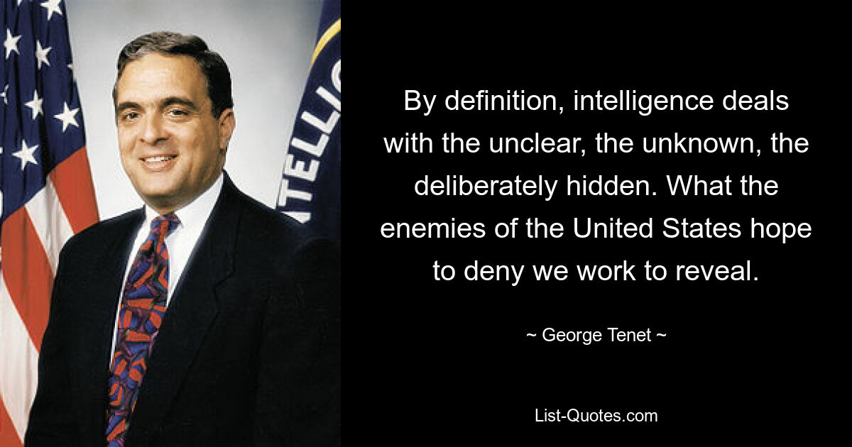 By definition, intelligence deals with the unclear, the unknown, the deliberately hidden. What the enemies of the United States hope to deny we work to reveal. — © George Tenet