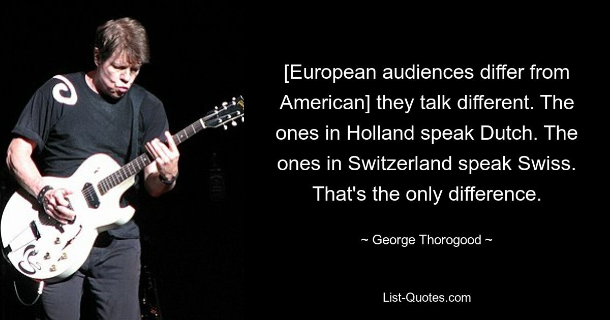 [European audiences differ from American] they talk different. The ones in Holland speak Dutch. The ones in Switzerland speak Swiss. That's the only difference. — © George Thorogood