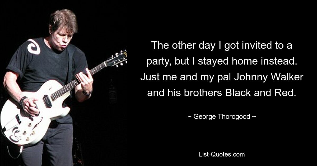 The other day I got invited to a party, but I stayed home instead. Just me and my pal Johnny Walker and his brothers Black and Red. — © George Thorogood