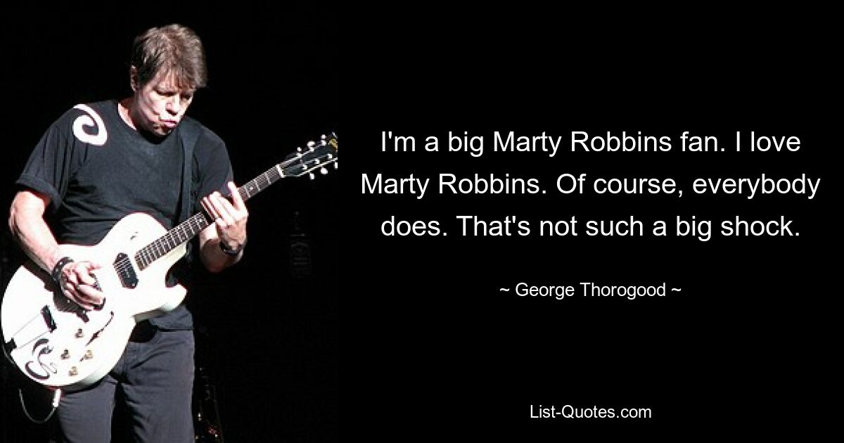 I'm a big Marty Robbins fan. I love Marty Robbins. Of course, everybody does. That's not such a big shock. — © George Thorogood