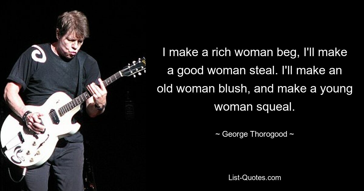 I make a rich woman beg, I'll make a good woman steal. I'll make an old woman blush, and make a young woman squeal. — © George Thorogood