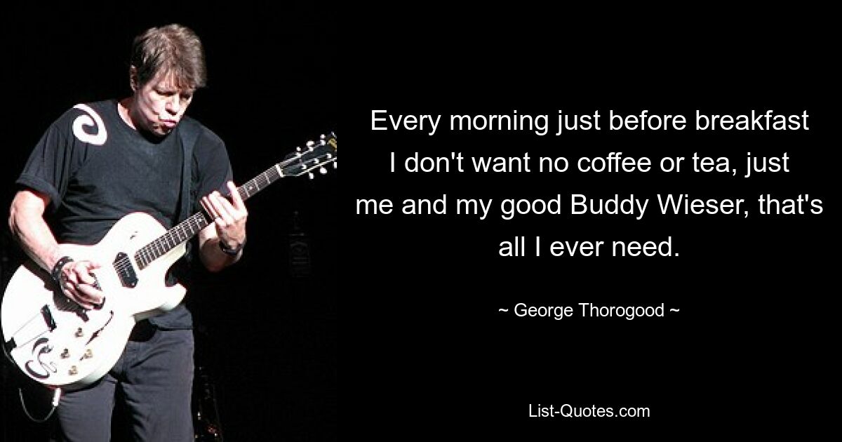 Every morning just before breakfast I don't want no coffee or tea, just me and my good Buddy Wieser, that's all I ever need. — © George Thorogood