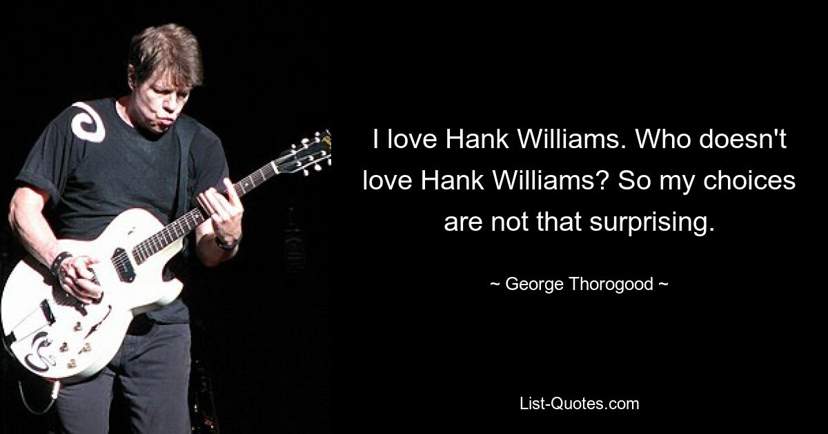 I love Hank Williams. Who doesn't love Hank Williams? So my choices are not that surprising. — © George Thorogood