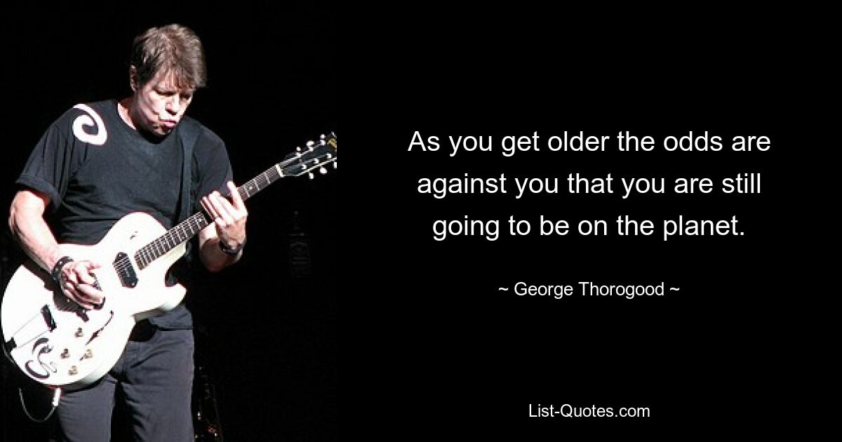 As you get older the odds are against you that you are still going to be on the planet. — © George Thorogood