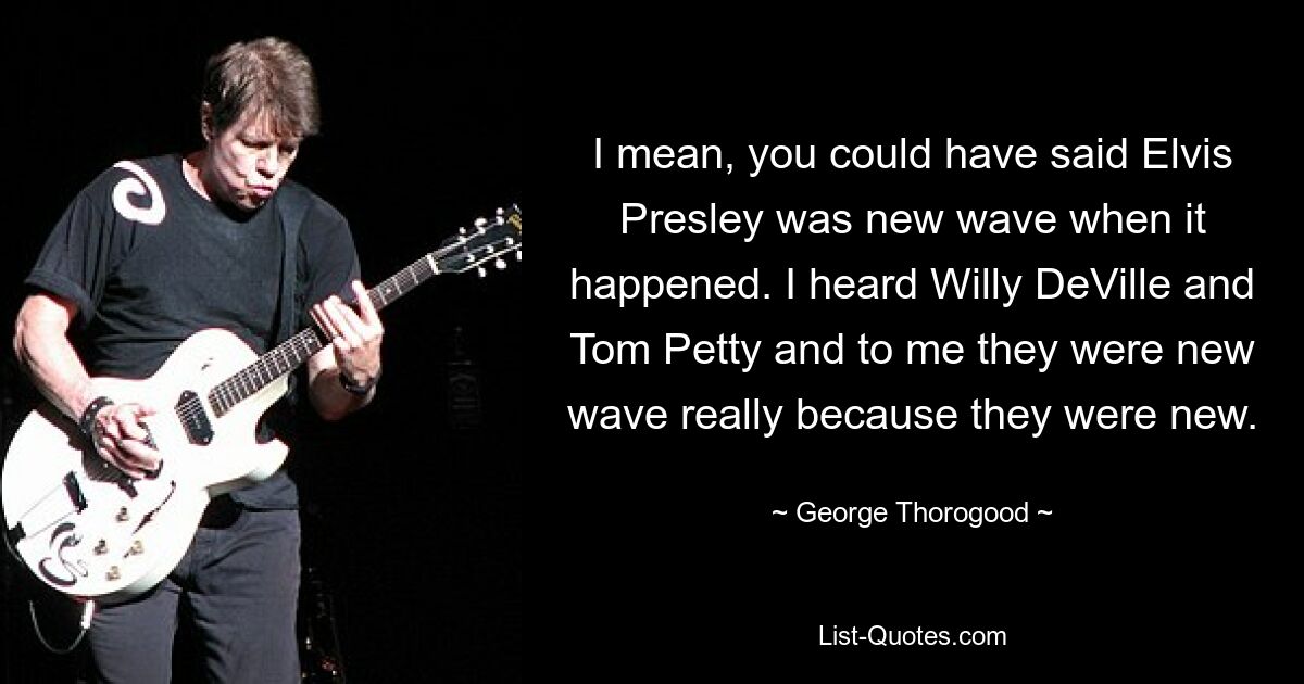 I mean, you could have said Elvis Presley was new wave when it happened. I heard Willy DeVille and Tom Petty and to me they were new wave really because they were new. — © George Thorogood