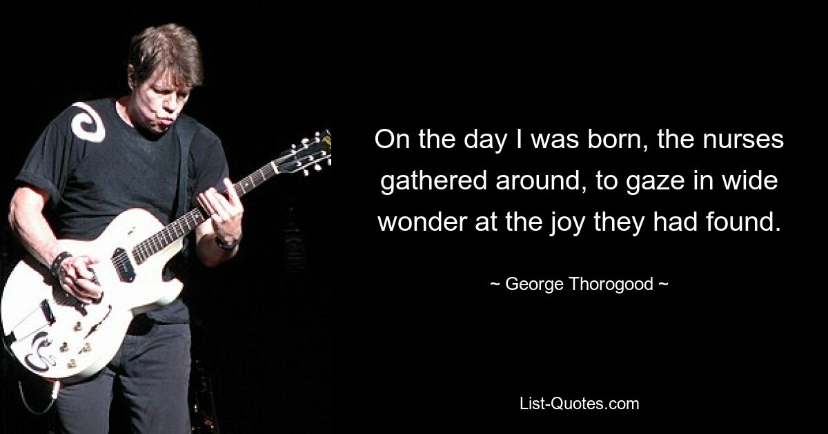 On the day I was born, the nurses gathered around, to gaze in wide wonder at the joy they had found. — © George Thorogood