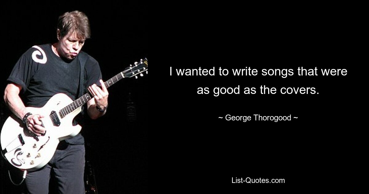 I wanted to write songs that were as good as the covers. — © George Thorogood