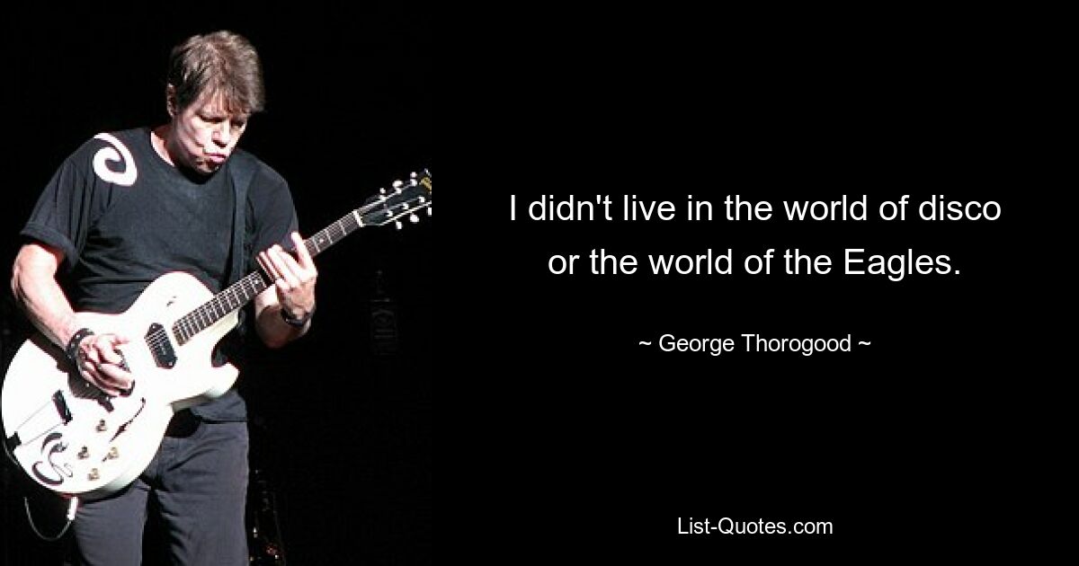 I didn't live in the world of disco or the world of the Eagles. — © George Thorogood