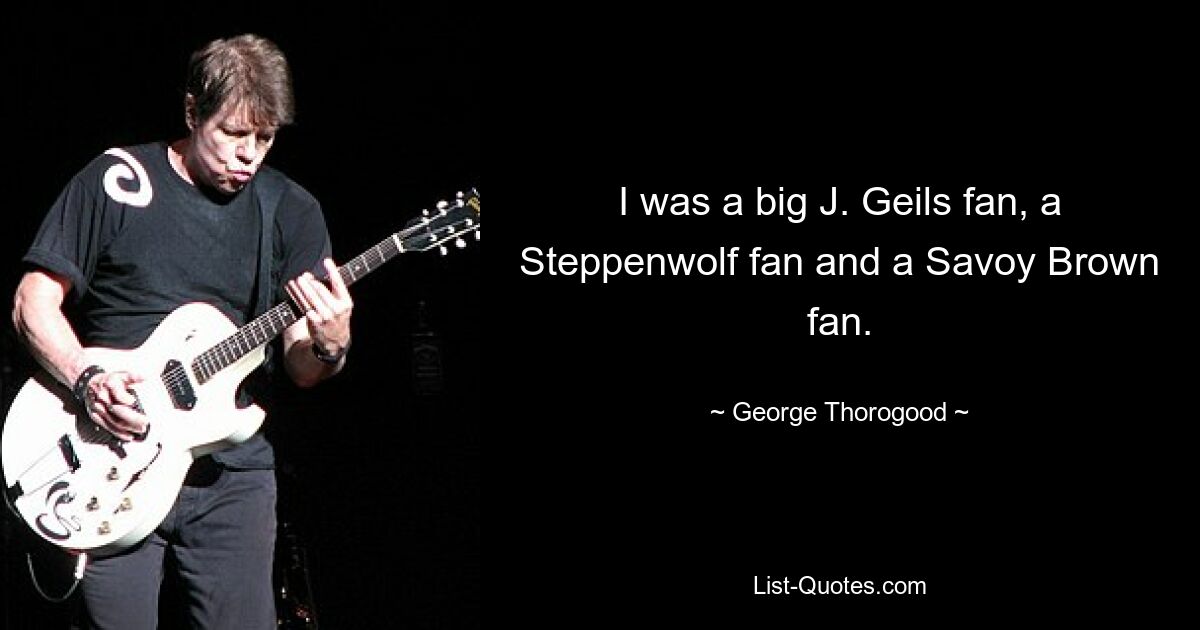 I was a big J. Geils fan, a Steppenwolf fan and a Savoy Brown fan. — © George Thorogood