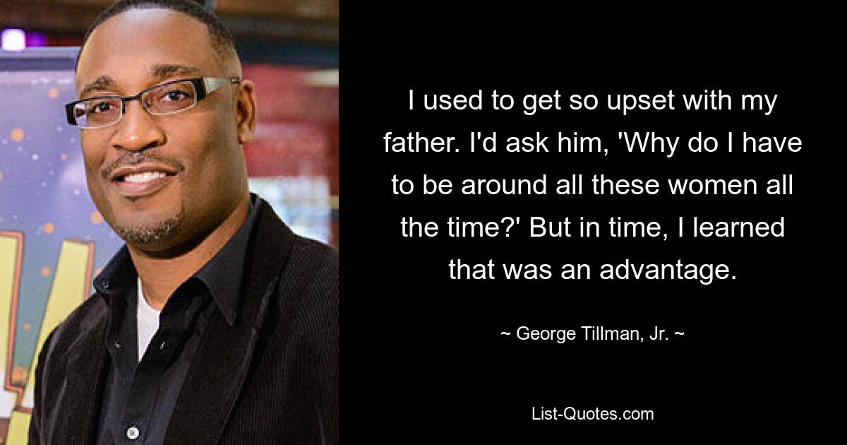 I used to get so upset with my father. I'd ask him, 'Why do I have to be around all these women all the time?' But in time, I learned that was an advantage. — © George Tillman, Jr.