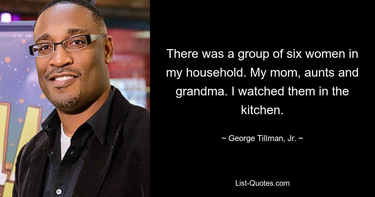 There was a group of six women in my household. My mom, aunts and grandma. I watched them in the kitchen. — © George Tillman, Jr.