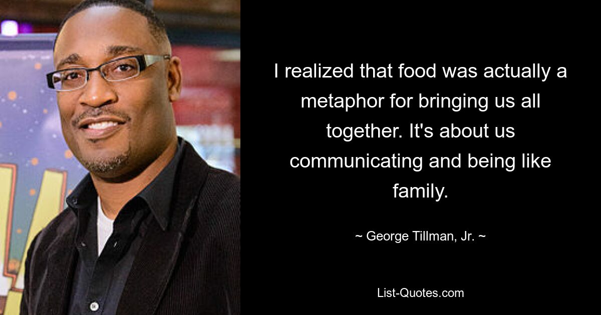 I realized that food was actually a metaphor for bringing us all together. It's about us communicating and being like family. — © George Tillman, Jr.