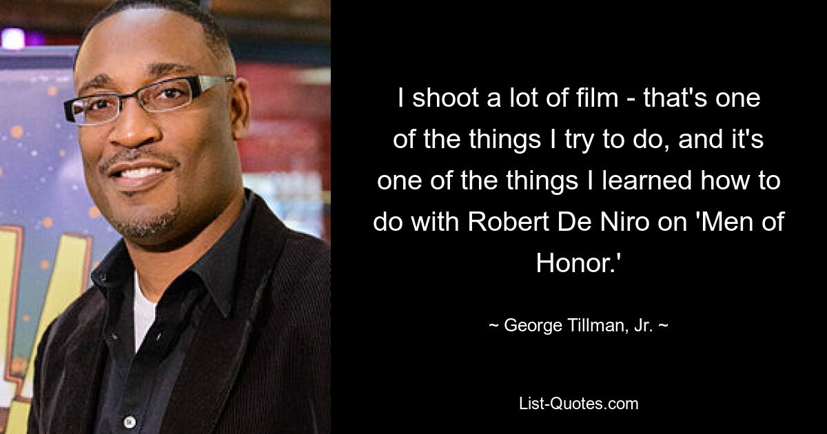 I shoot a lot of film - that's one of the things I try to do, and it's one of the things I learned how to do with Robert De Niro on 'Men of Honor.' — © George Tillman, Jr.