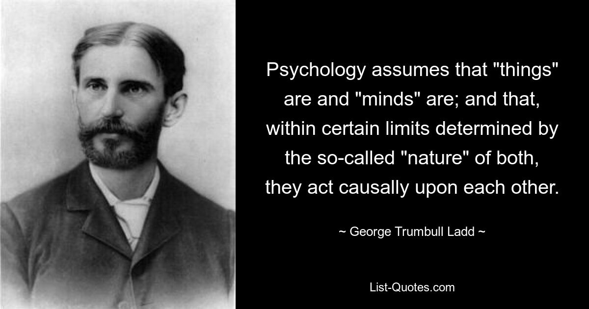 Psychology assumes that "things" are and "minds" are; and that, within certain limits determined by the so-called "nature" of both, they act causally upon each other. — © George Trumbull Ladd