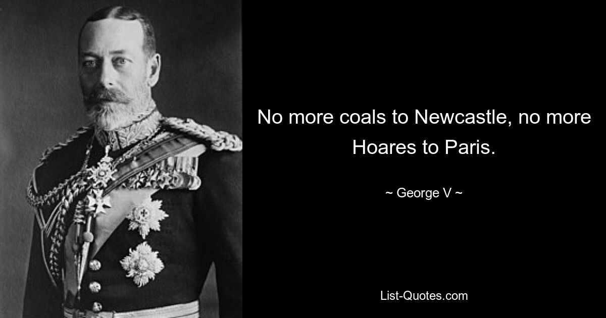 No more coals to Newcastle, no more Hoares to Paris. — © George V